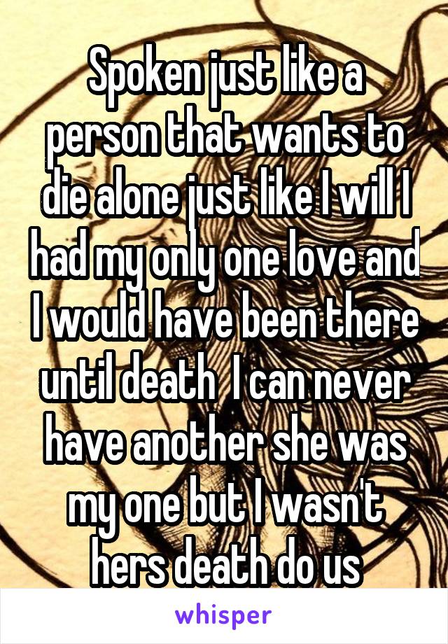 Spoken just like a person that wants to die alone just like I will I had my only one love and I would have been there until death  I can never have another she was my one but I wasn't hers death do us