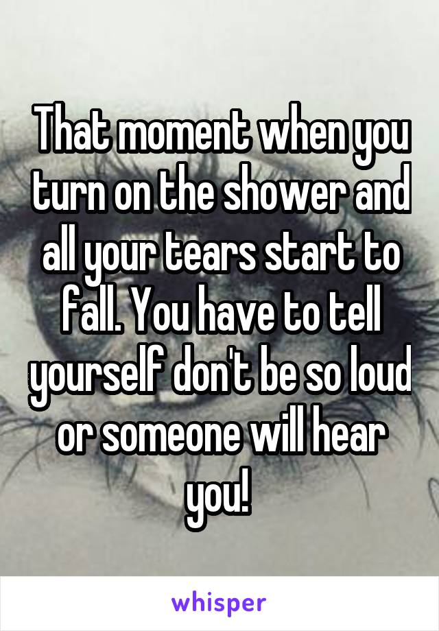 That moment when you turn on the shower and all your tears start to fall. You have to tell yourself don't be so loud or someone will hear you! 