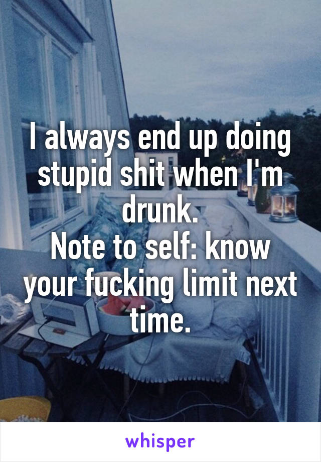 I always end up doing stupid shit when I'm drunk.
Note to self: know your fucking limit next time.