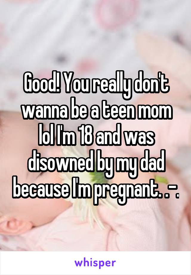 Good! You really don't wanna be a teen mom lol I'm 18 and was disowned by my dad because I'm pregnant. .-.