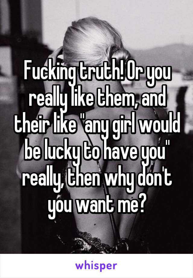Fucking truth! Or you really like them, and their like "any girl would be lucky to have you" really, then why don't you want me?