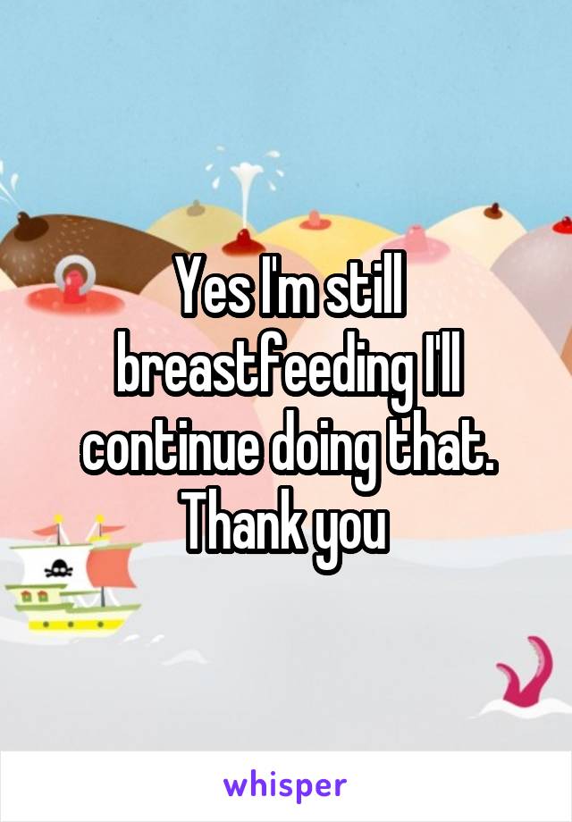 Yes I'm still breastfeeding I'll continue doing that. Thank you 
