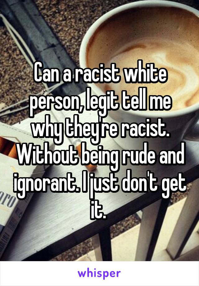 Can a racist white person, legit tell me why they're racist. Without being rude and ignorant. I just don't get it. 