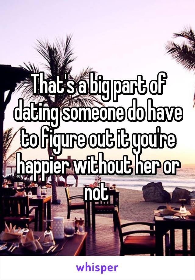 That's a big part of dating someone do have to figure out it you're happier without her or not 