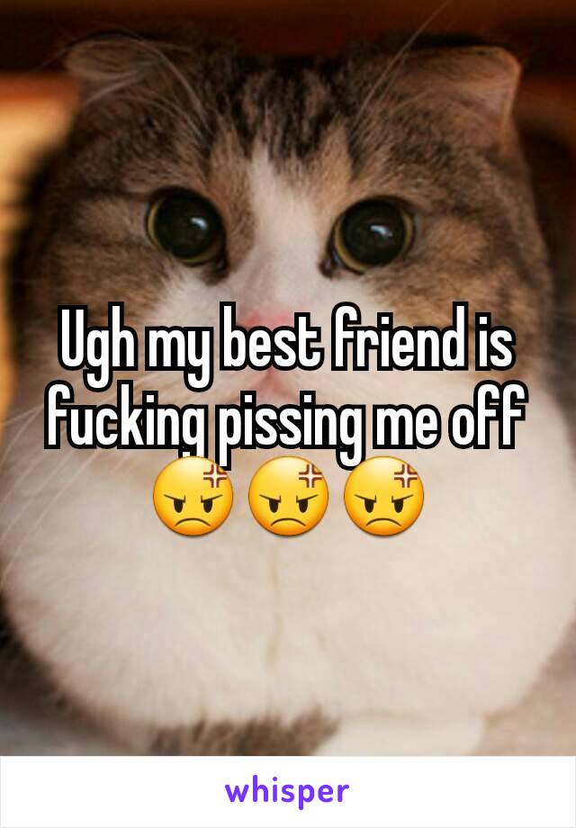 Ugh my best friend is fucking pissing me off 😡😡😡