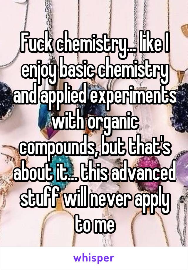 Fuck chemistry... like I enjoy basic chemistry and applied experiments with organic compounds, but that's about it... this advanced stuff will never apply to me