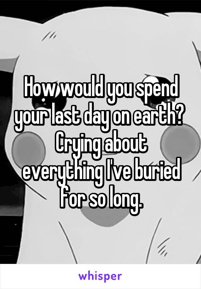 How would you spend your last day on earth? 
Crying about everything I've buried for so long.