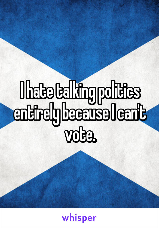 I hate talking politics entirely because I can't vote.