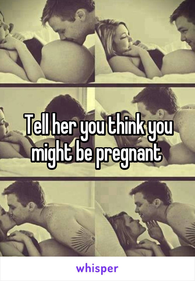 Tell her you think you might be pregnant 