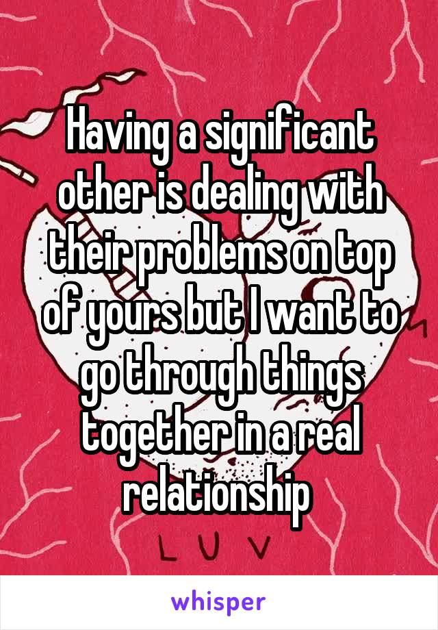 Having a significant other is dealing with their problems on top of yours but I want to go through things together in a real relationship 
