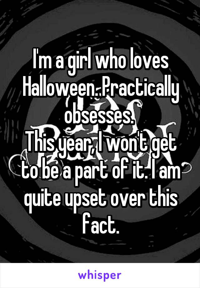 I'm a girl who loves Halloween. Practically obsesses. 
This year, I won't get to be a part of it. I am quite upset over this fact.