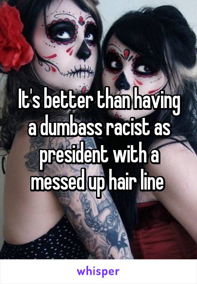 It's better than having a dumbass racist as president with a messed up hair line 