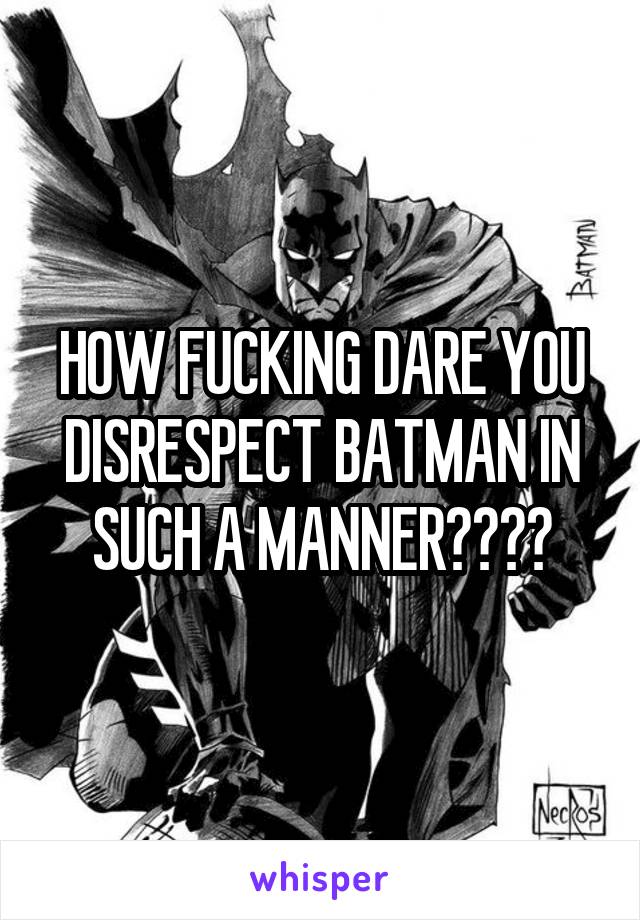 HOW FUCKING DARE YOU DISRESPECT BATMAN IN SUCH A MANNER????