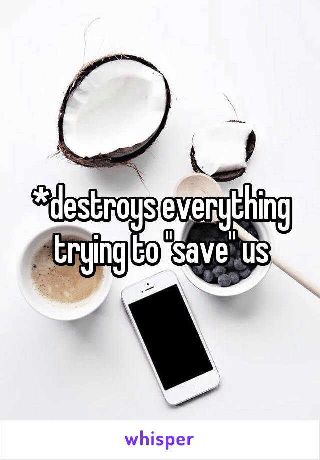 *destroys everything trying to "save" us