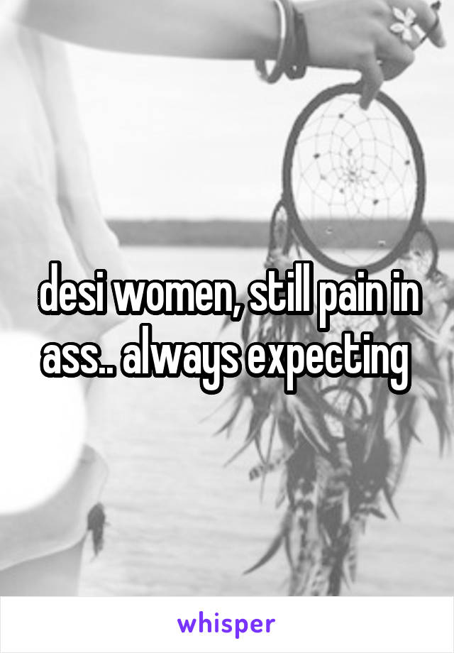 desi women, still pain in ass.. always expecting 