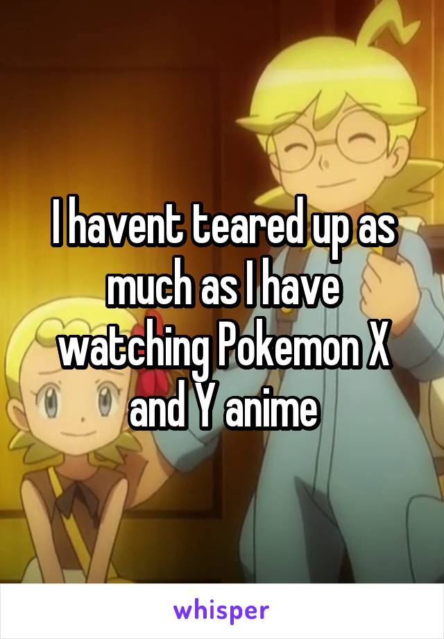 I havent teared up as much as I have watching Pokemon X and Y anime