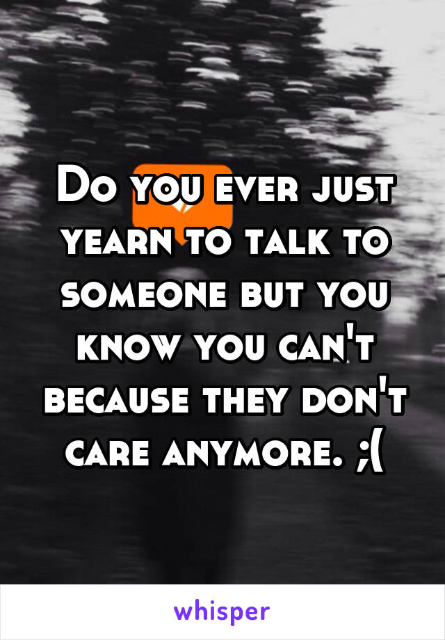Do you ever just yearn to talk to someone but you know you can't because they don't care anymore. ;(