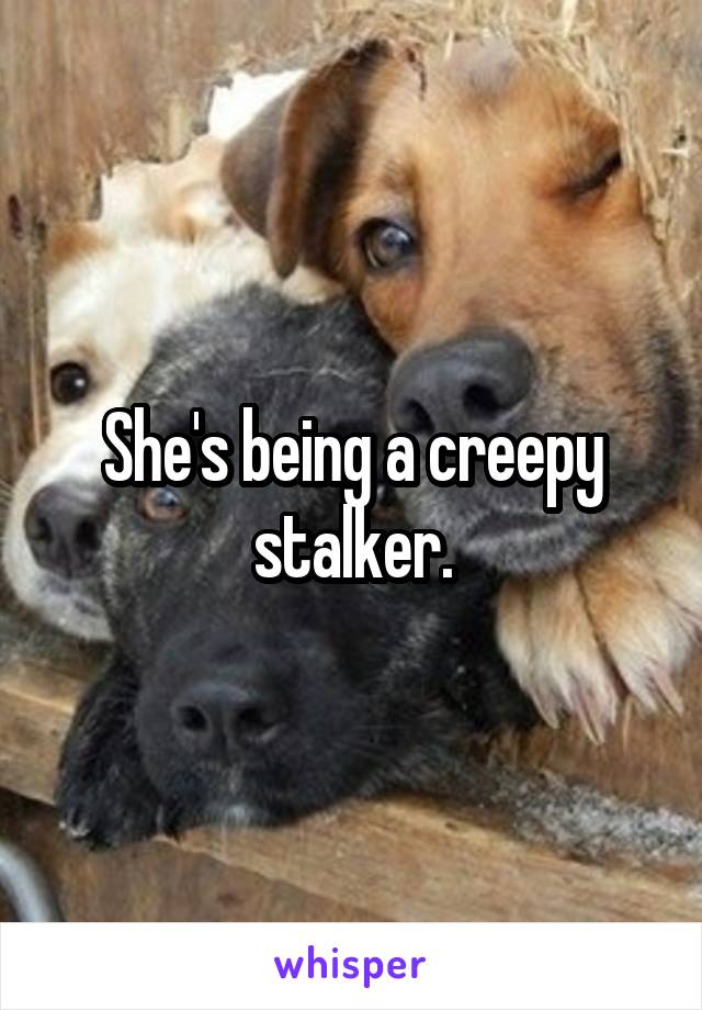 She's being a creepy stalker.