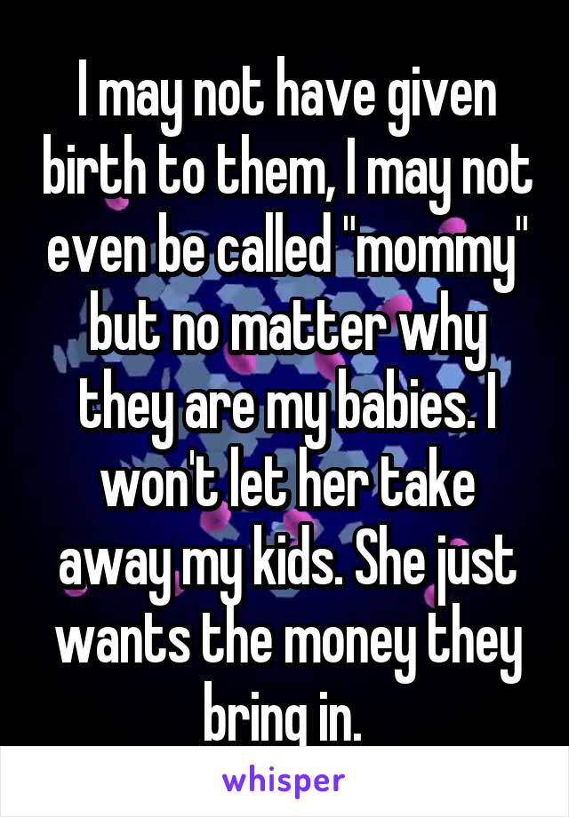I may not have given birth to them, I may not even be called "mommy" but no matter why they are my babies. I won't let her take away my kids. She just wants the money they bring in. 