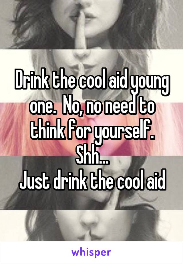 Drink the cool aid young one.  No, no need to think for yourself.
Shh...
Just drink the cool aid