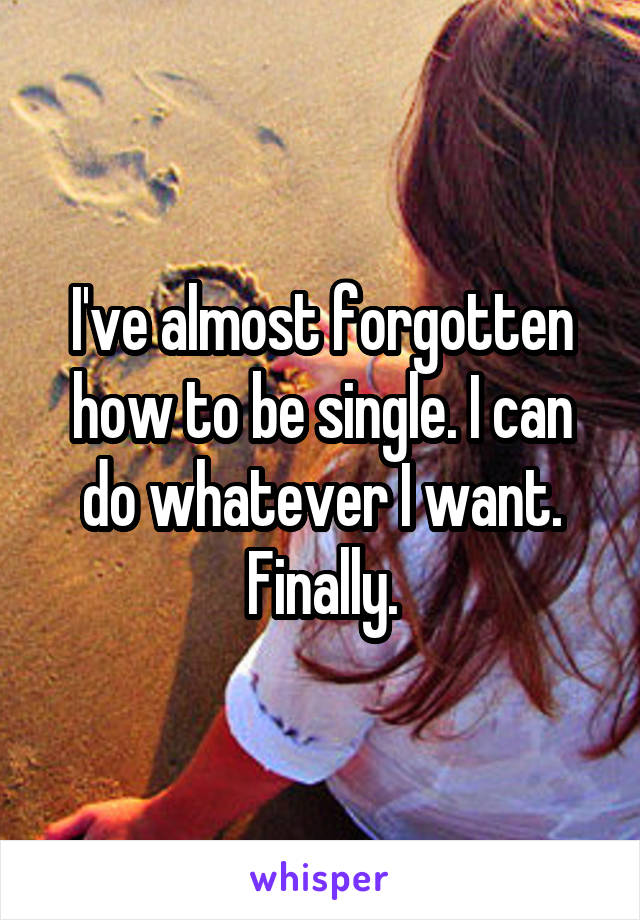I've almost forgotten how to be single. I can do whatever I want. Finally.