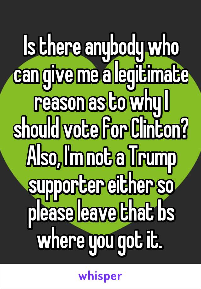Is there anybody who can give me a legitimate reason as to why I should vote for Clinton? Also, I'm not a Trump supporter either so please leave that bs where you got it. 
