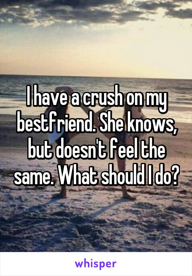 I have a crush on my bestfriend. She knows, but doesn't feel the same. What should I do?