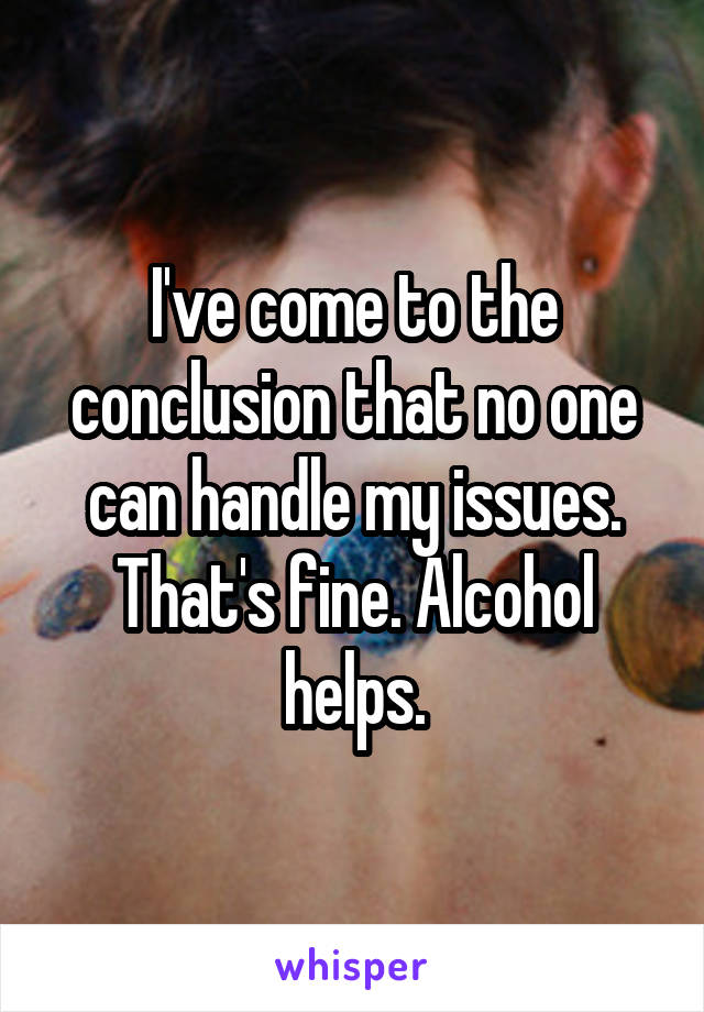 I've come to the conclusion that no one can handle my issues. That's fine. Alcohol helps.