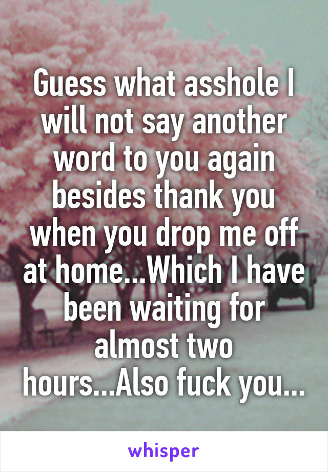 Guess what asshole I will not say another word to you again besides thank you when you drop me off at home...Which I have been waiting for almost two hours...Also fuck you...