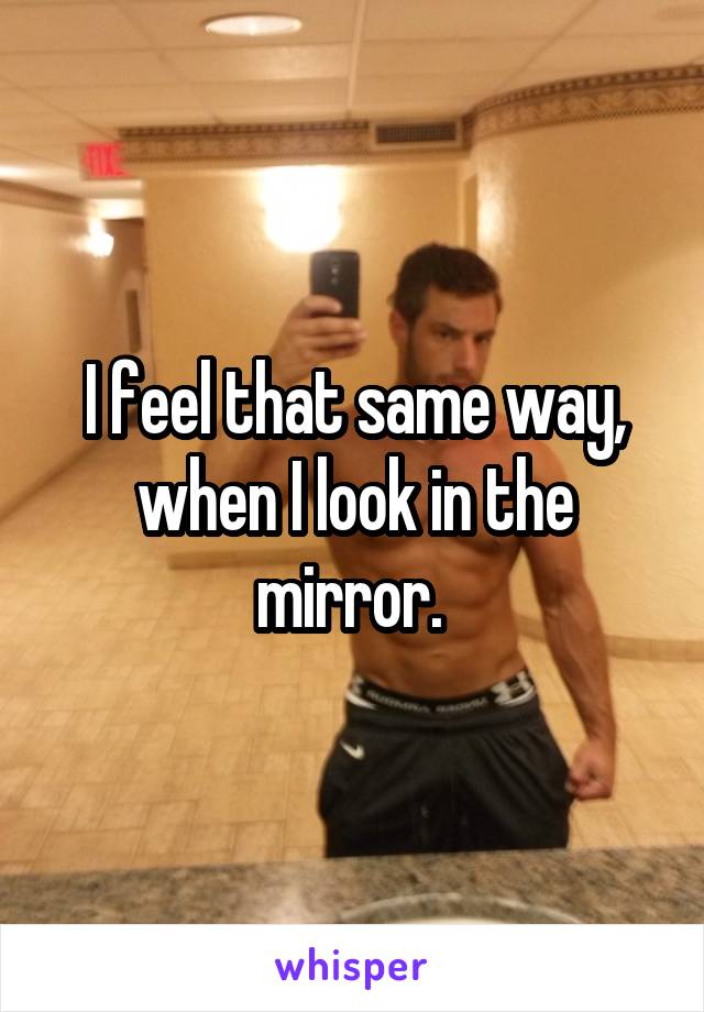 I feel that same way, when I look in the mirror. 