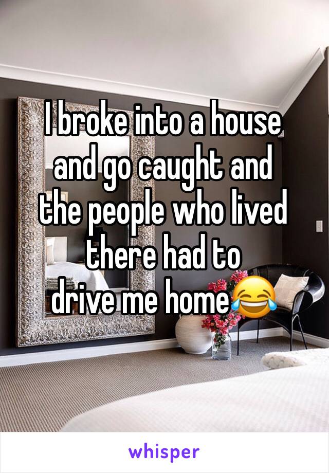I broke into a house 
and go caught and 
the people who lived 
there had to
drive me home😂