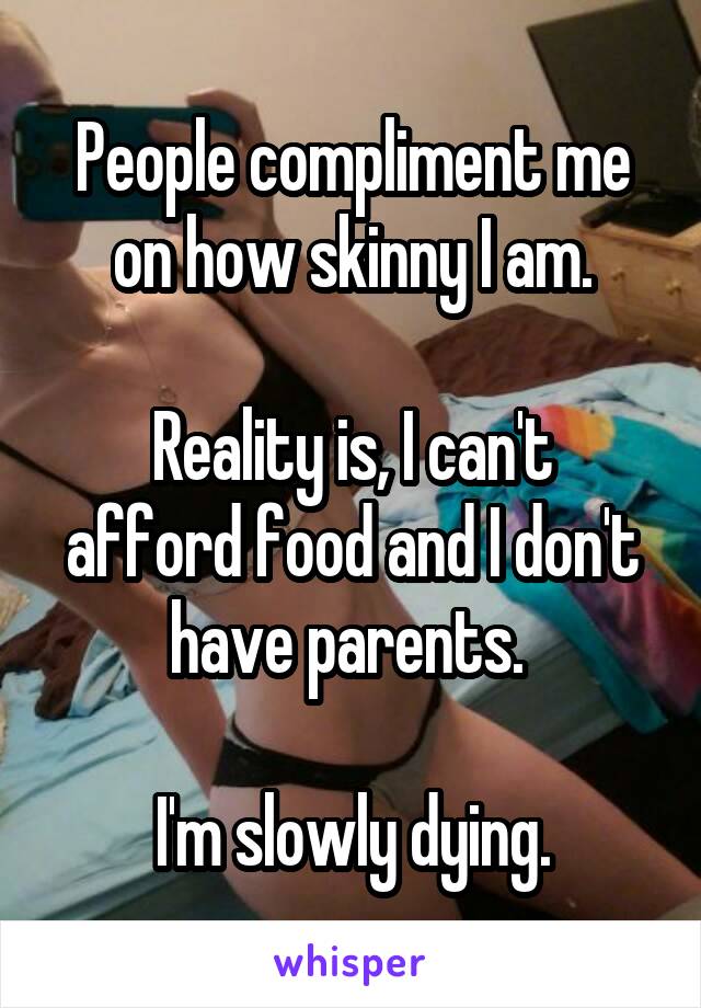 People compliment me on how skinny I am.

Reality is, I can't afford food and I don't have parents. 

I'm slowly dying.