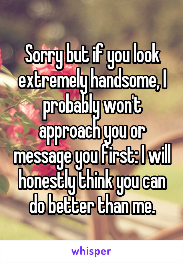 Sorry but if you look extremely handsome, I probably won't approach you or message you first: I will honestly think you can do better than me.
