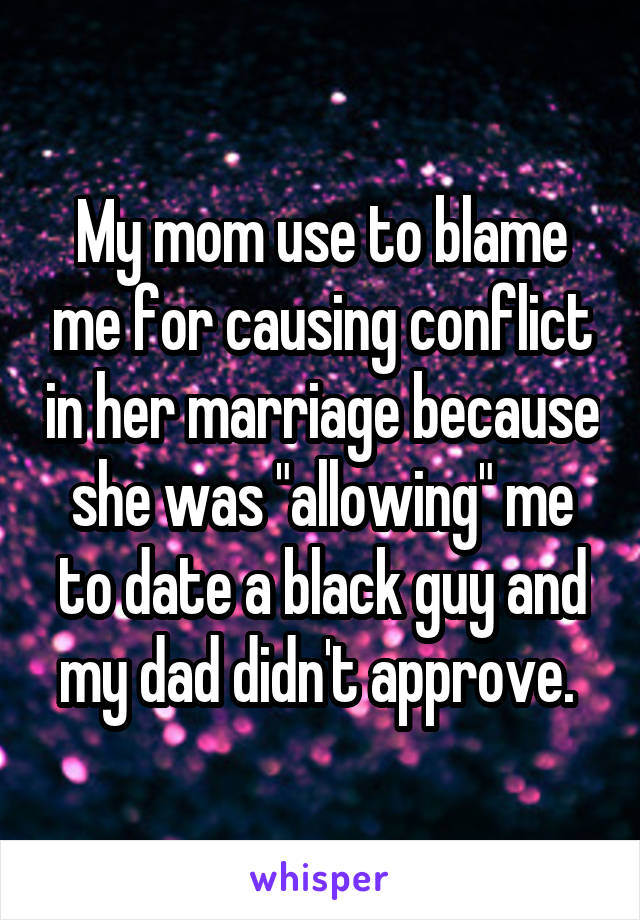 My mom use to blame me for causing conflict in her marriage because she was "allowing" me to date a black guy and my dad didn't approve. 