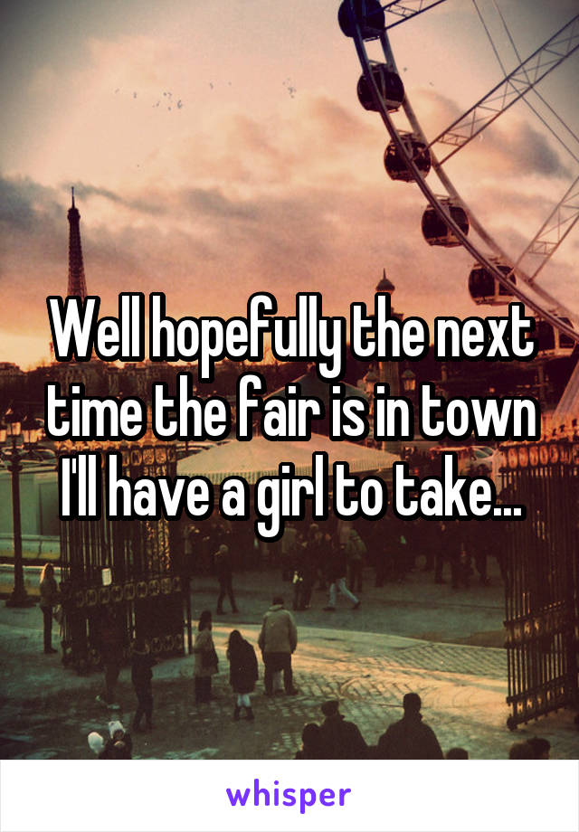 Well hopefully the next time the fair is in town I'll have a girl to take...