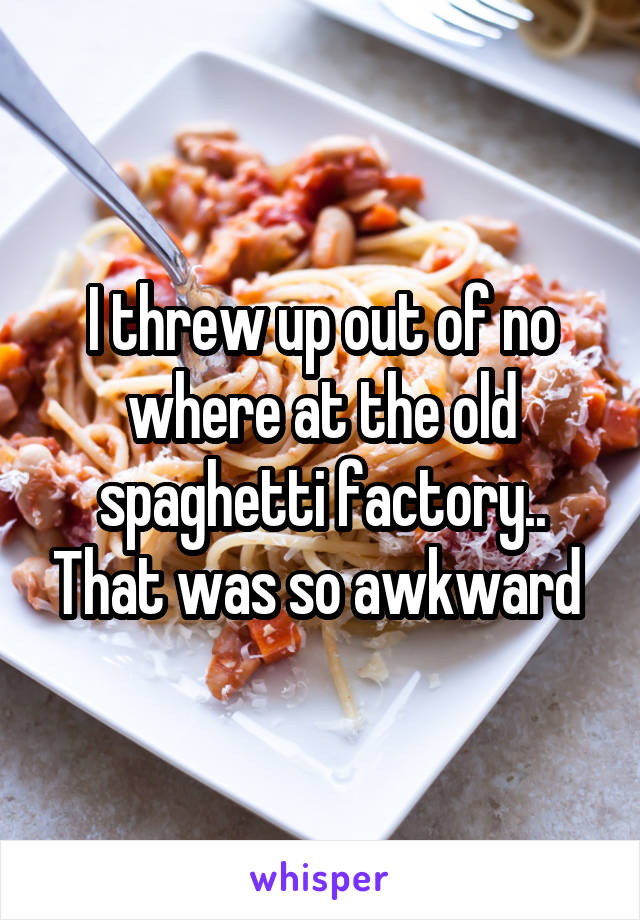 I threw up out of no where at the old spaghetti factory.. That was so awkward 