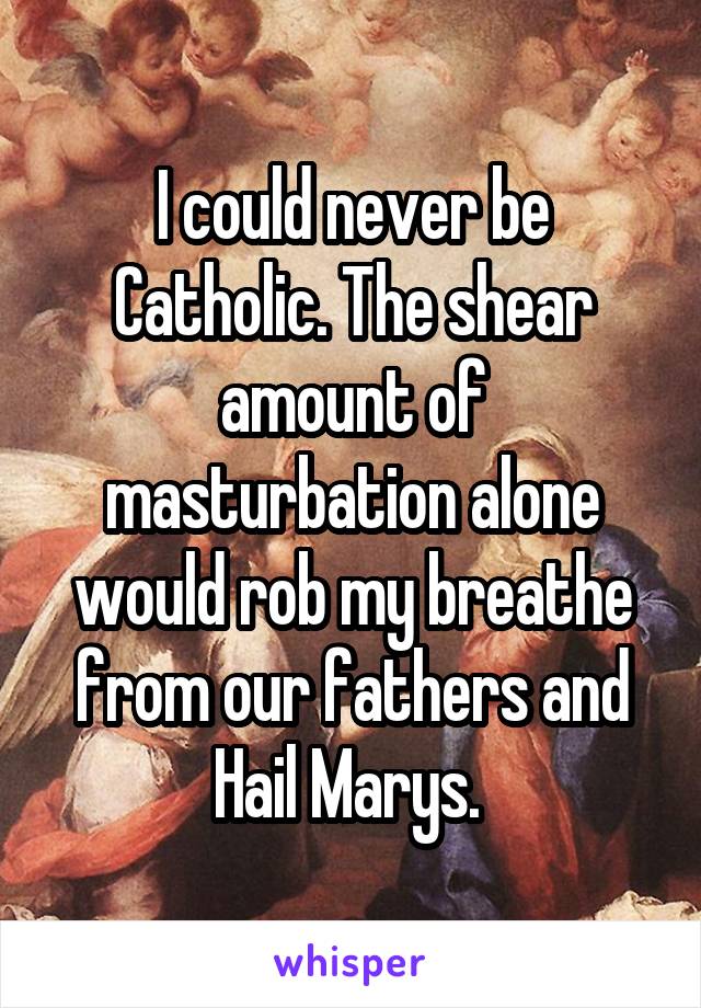 I could never be Catholic. The shear amount of masturbation alone would rob my breathe from our fathers and Hail Marys. 