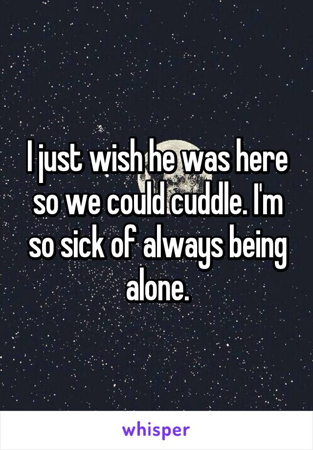 I just wish he was here so we could cuddle. I'm so sick of always being alone.