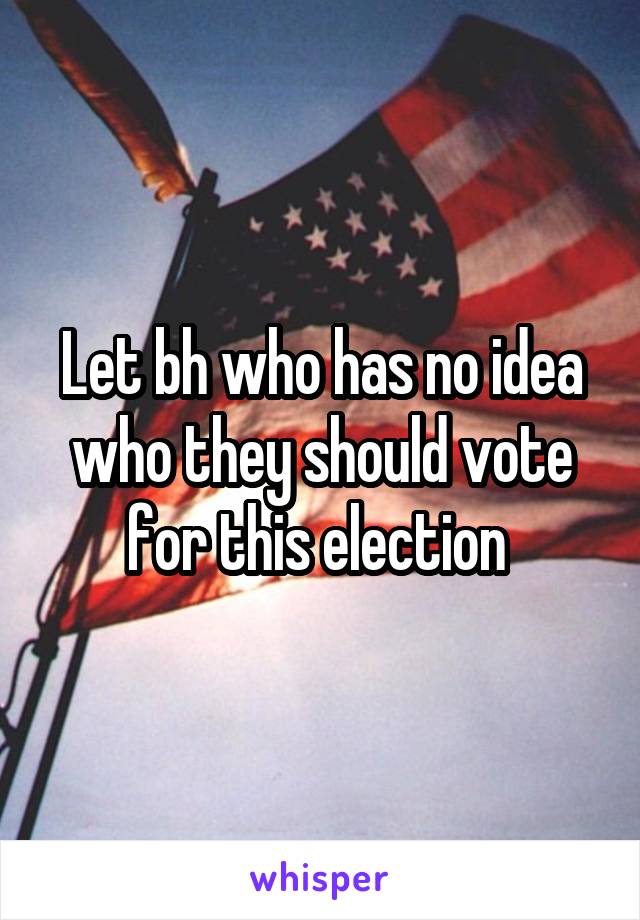 Let bh who has no idea who they should vote for this election 