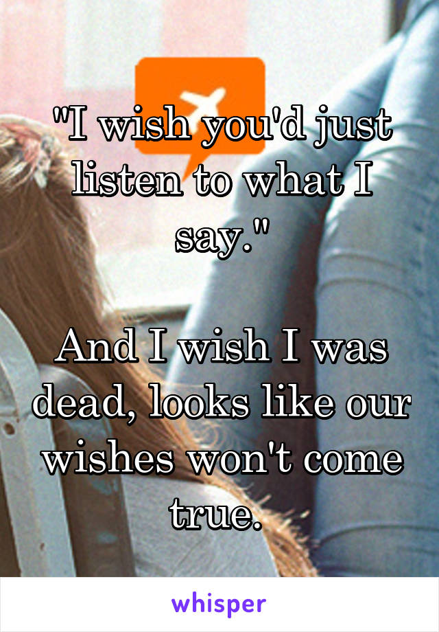 "I wish you'd just listen to what I say."

And I wish I was dead, looks like our wishes won't come true. 