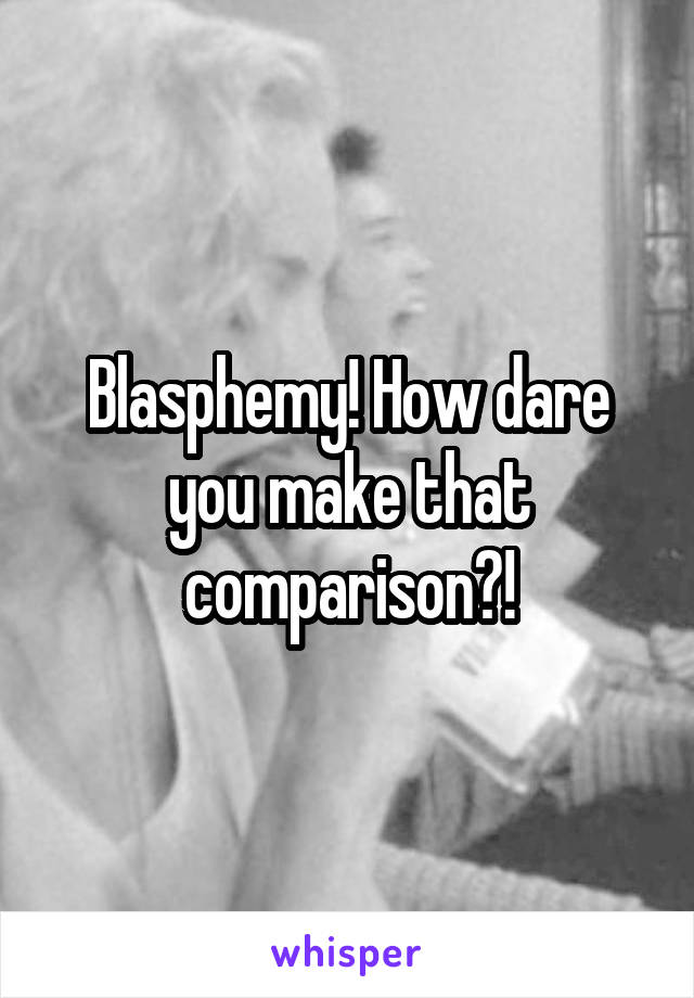 Blasphemy! How dare you make that comparison?!