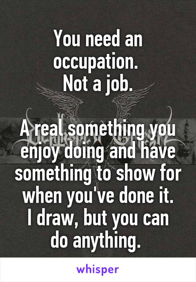 You need an occupation. 
Not a job.

A real something you enjoy doing and have something to show for when you've done it.
I draw, but you can do anything. 