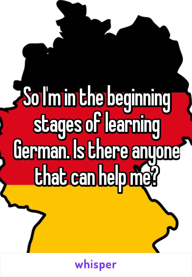 So I'm in the beginning stages of learning German. Is there anyone that can help me?