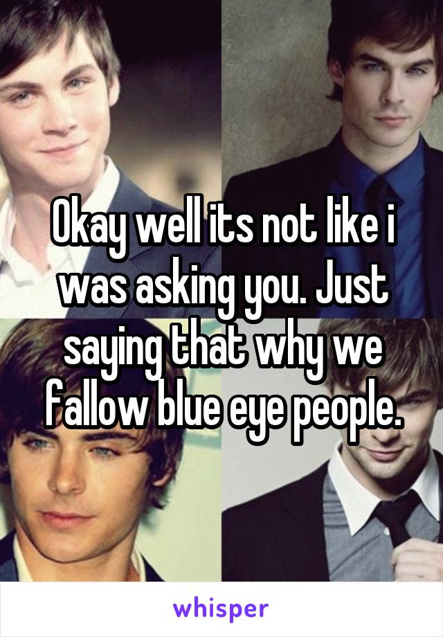 Okay well its not like i was asking you. Just saying that why we fallow blue eye people.