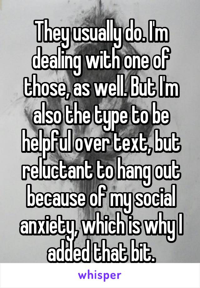 They usually do. I'm dealing with one of those, as well. But I'm also the type to be helpful over text, but reluctant to hang out because of my social anxiety, which is why I added that bit.