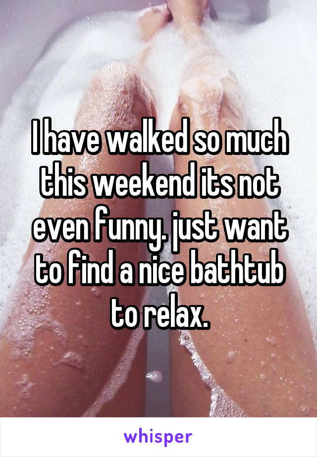 I have walked so much this weekend its not even funny. just want to find a nice bathtub to relax.