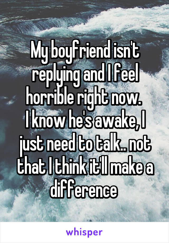 My boyfriend isn't replying and I feel horrible right now. 
I know he's awake, I just need to talk.. not that I think it'll make a difference 