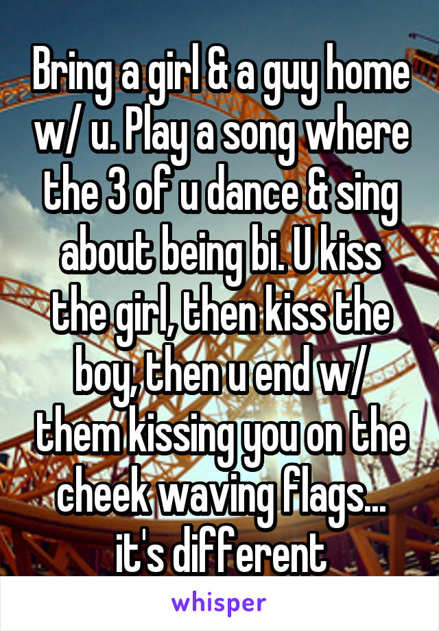 Bring a girl & a guy home w/ u. Play a song where the 3 of u dance & sing about being bi. U kiss the girl, then kiss the boy, then u end w/ them kissing you on the cheek waving flags... it's different