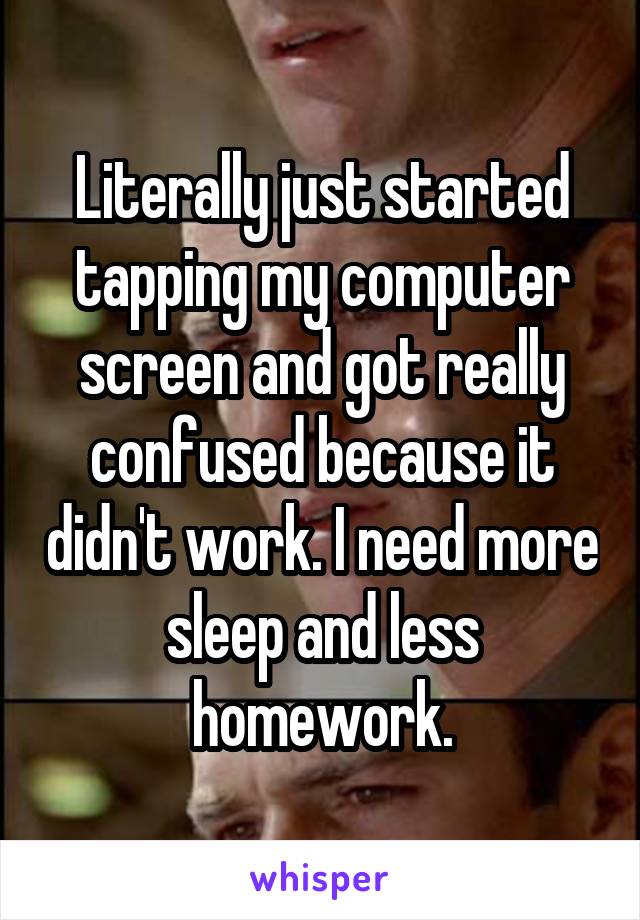 Literally just started tapping my computer screen and got really confused because it didn't work. I need more sleep and less homework.