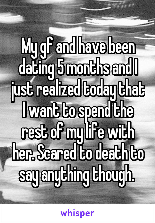 My gf and have been dating 5 months and I just realized today that I want to spend the rest of my life with her. Scared to death to say anything though. 